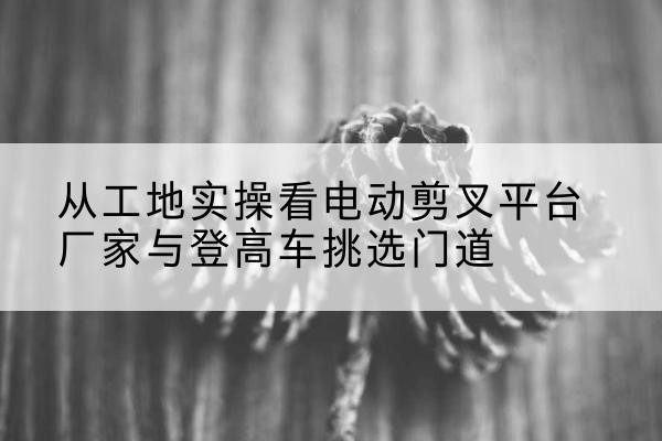 巴彦淖尔电动剪叉升降平台厂家-从工地实操看电动剪叉平台厂家与登高车挑选门道