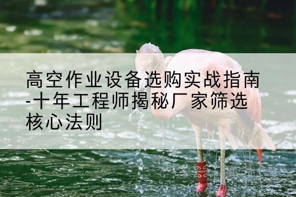 巴彦淖尔剪叉式升降机厂家-高空作业设备选购实战指南-十年工程师揭秘厂家筛选核心法则