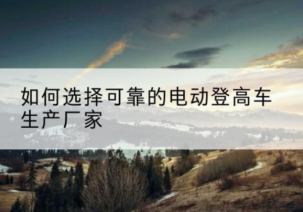 巴彦淖尔电动登高车厂家-如何选择可靠的电动登高车生产厂家