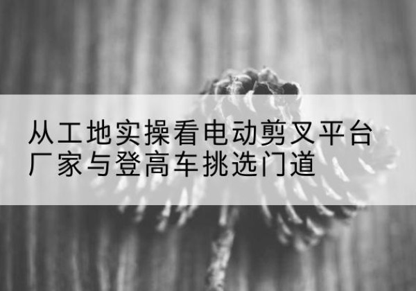 巴彦淖尔电动剪叉升降平台厂家-从工地实操看电动剪叉平台厂家与登高车挑选门道